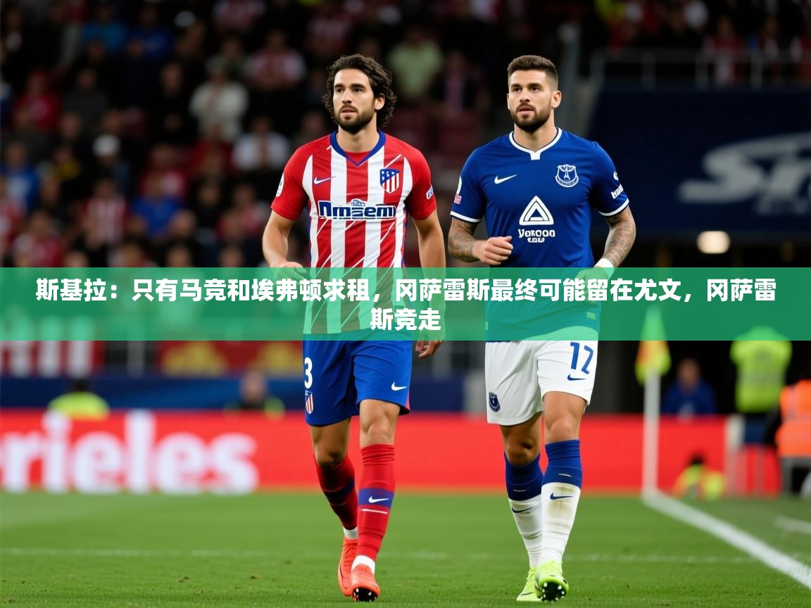 2025爱游戏体育注册官网斯基拉：只有马竞和埃弗顿求租，冈萨雷斯最终可能留在尤文，冈萨雷斯竞走