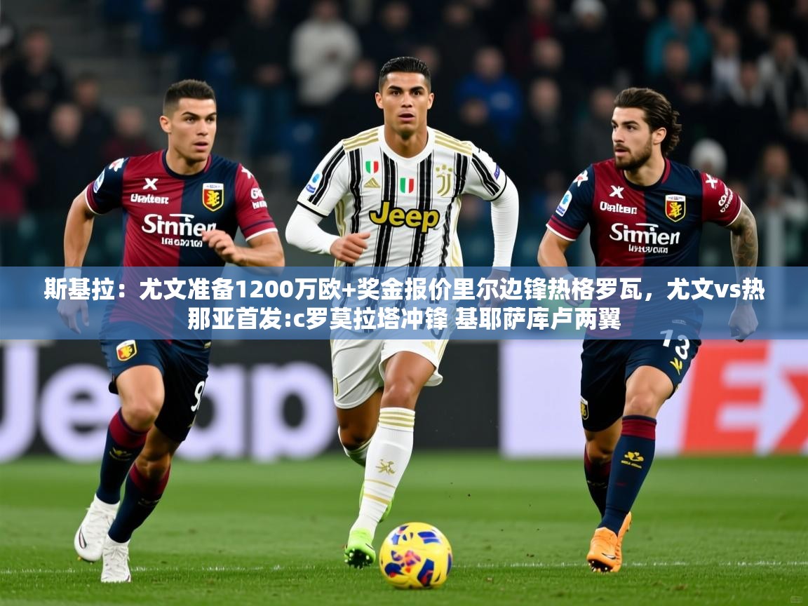 2025爱游戏体育在线娱乐斯基拉：尤文准备1200万欧+奖金报价里尔边锋热格罗瓦，尤文vs热那亚首发:c罗莫拉塔冲锋 基耶萨库卢两翼