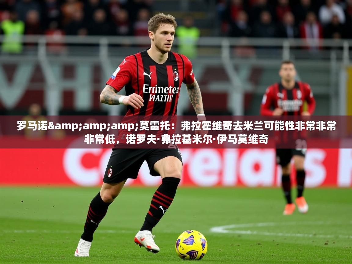2025爱游戏体育在线直播罗马诺&amp;amp;莫雷托：弗拉霍维奇去米兰可能性非常非常非常低，诺罗夫·弗拉基米尔·伊马莫维奇