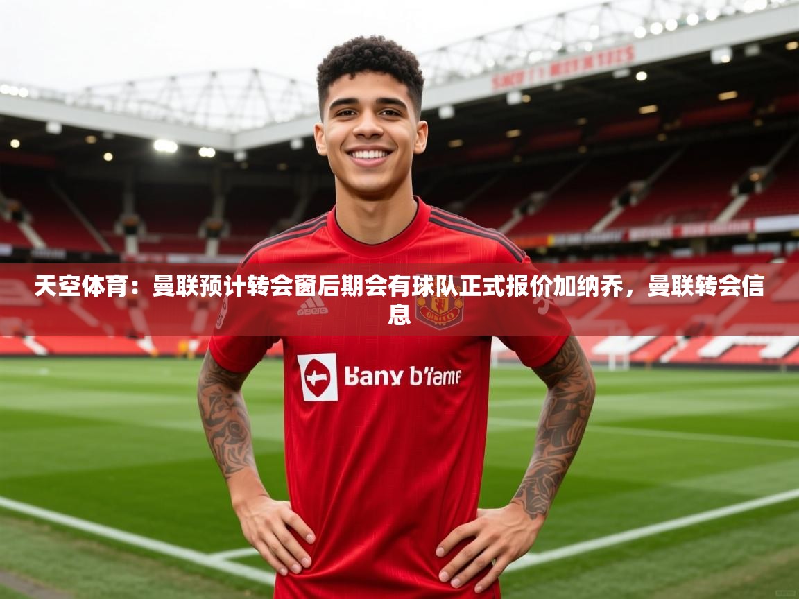 2025爱游戏体育版下载天空体育：曼联预计转会窗后期会有球队正式报价加纳乔，曼联转会信息